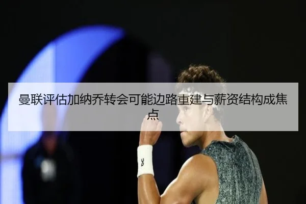 曼联评估加纳乔转会可能边路重建与薪资结构成焦点